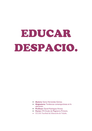 EDUCAR
DESPACIO.



  •   Autora: Gema Hernández Gómez.
  •   Asignatura: Tendencias contemporáneas en la
      educación.
  •   Profesor: Daniel Rodríguez Arenas.
  •   Curso: 2ºA Grado de Magisterio Primaria.
  •   UCLM. Facultad de Educación de Toledo.
 