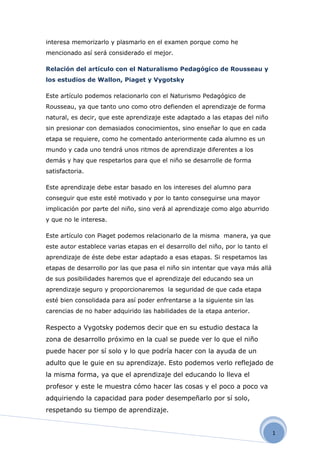 interesa memorizarlo y plasmarlo en el examen porque como he
mencionado así será considerado el mejor.

Relación del artículo con el Naturalismo Pedagógico de Rousseau y
los estudios de Wallon, Piaget y Vygotsky

Este artículo podemos relacionarlo con el Naturismo Pedagógico de
Rousseau, ya que tanto uno como otro defienden el aprendizaje de forma
natural, es decir, que este aprendizaje este adaptado a las etapas del niño
sin presionar con demasiados conocimientos, sino enseñar lo que en cada
etapa se requiere, como he comentado anteriormente cada alumno es un
mundo y cada uno tendrá unos ritmos de aprendizaje diferentes a los
demás y hay que respetarlos para que el niño se desarrolle de forma
satisfactoria.

Este aprendizaje debe estar basado en los intereses del alumno para
conseguir que este esté motivado y por lo tanto conseguirse una mayor
implicación por parte del niño, sino verá al aprendizaje como algo aburrido
y que no le interesa.

Este artículo con Piaget podemos relacionarlo de la misma manera, ya que
este autor establece varias etapas en el desarrollo del niño, por lo tanto el
aprendizaje de éste debe estar adaptado a esas etapas. Si respetamos las
etapas de desarrollo por las que pasa el niño sin intentar que vaya más allá
de sus posibilidades haremos que el aprendizaje del educando sea un
aprendizaje seguro y proporcionaremos la seguridad de que cada etapa
esté bien consolidada para así poder enfrentarse a la siguiente sin las
carencias de no haber adquirido las habilidades de la etapa anterior.

Respecto a Vygotsky podemos decir que en su estudio destaca la
zona de desarrollo próximo en la cual se puede ver lo que el niño
puede hacer por sí solo y lo que podría hacer con la ayuda de un
adulto que le guie en su aprendizaje. Esto podemos verlo reflejado de
la misma forma, ya que el aprendizaje del educando lo lleva el
profesor y este le muestra cómo hacer las cosas y el poco a poco va
adquiriendo la capacidad para poder desempeñarlo por sí solo,
respetando su tiempo de aprendizaje.


                                                                                1
 