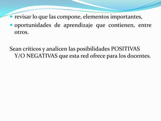  revisar lo que las compone, elementos importantes,
 oportunidades de aprendizaje que contienen, entre
 otros.

Sean críticos y analicen las posibilidades POSITIVAS
  Y/O NEGATIVAS que esta red ofrece para los docentes.
 