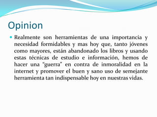 Opinion
 Realmente son herramientas de una importancia y
 necesidad formidables y mas hoy que, tanto jóvenes
 como mayores, están abandonado los libros y usando
 estas técnicas de estudio e información, hemos de
 hacer una “guerra” en contra de inmoralidad en la
 internet y promover el buen y sano uso de semejante
 herramienta tan indispensable hoy en nuestras vidas.
 