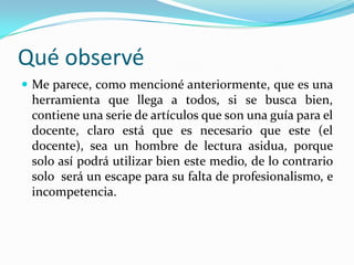 Qué observé
 Me parece, como mencioné anteriormente, que es una
 herramienta que llega a todos, si se busca bien,
 contiene una serie de artículos que son una guía para el
 docente, claro está que es necesario que este (el
 docente), sea un hombre de lectura asidua, porque
 solo así podrá utilizar bien este medio, de lo contrario
 solo será un escape para su falta de profesionalismo, e
 incompetencia.
 