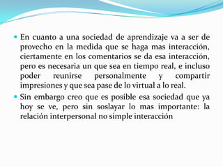  En cuanto a una sociedad de aprendizaje va a ser de
  provecho en la medida que se haga mas interacción,
  ciertamente en los comentarios se da esa interacción,
  pero es necesaria un que sea en tiempo real, e incluso
  poder     reunirse   personalmente        y    compartir
  impresiones y que sea pase de lo virtual a lo real.
 Sin embargo creo que es posible esa sociedad que ya
  hoy se ve, pero sin soslayar lo mas importante: la
  relación interpersonal no simple interacción
 