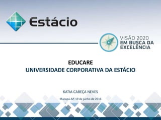 EDUCARE
UNIVERSIDADE CORPORATIVA DA ESTÁCIO
KATIA CABEÇA NEVES
Macapá-AP, 19 de junho de 2016
 