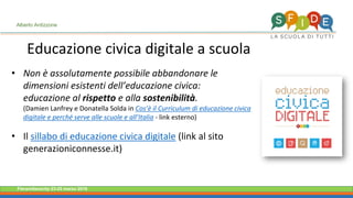 Fieramilanocity 23-25 marzo 2018
• Non è assolutamente possibile abbandonare le
dimensioni esistenti dell’educazione civica:
educazione al rispetto e alla sostenibilità.
(Damien Lanfrey e Donatella Solda in Cos’è il Curriculum di educazione civica
digitale e perché serve alle scuole e all’Italia - link esterno)
• Il sillabo di educazione civica digitale (link al sito
generazioniconnesse.it)
Alberto Ardizzone
Educazione civica digitale a scuola
 