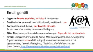 Fieramilanocity 23-25 marzo 2018
• Oggetto: breve, esplicito, anticipa il contenuto
• Destinatario: se email non istituzionali, mettere in ccn
• Corpo della mail: breve, per blocchi di testo.
Se occorre dire molto, ricorrere all'allegato
• Stile: Diretto e confidenziale, ma non troppo. Dipende dal destinatario
• Firma: Utilizzate al meglio la firma. Non solo il vostro nome e cognome
(rigorosamente senza dott. o ing.!), ma anche la struttura a cui
appartenete, l’email, il telefono, l’indirizzo, l'url del vostro sito
(Luisa Carrada, http://www.mestierediscrivere.com/articolo/email)
Email gentili
Immagine CC0 – Creative Commons
Alberto Ardizzone e Maria Ramunno
 