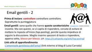 Fieramilanocity 23-25 marzo 2018
Prima di inviare: controllare controllare controllare.
Soprattutto la punteggiatura
Email gentili: sono quelle che hanno queste caratteristiche
insieme. Ma con queste, se vi capita di rispondere, cercate di evitare di
mettere la risposta all'inizio (top-posting), perché questo impedisce di
seguire la discussione. Meglio inserire spezzoni di testo e rispondere,
appena sotto, blocco per blocco. (cfr. https://it.wikipedia.org/wiki/Top-posting)
Link utile di approfondimento
L'amorevole gentilezza dell'email (link esterno al blog di Luisa Carrada)
Email gentili - 2
Immagine CC0 – Creative Commons
Alberto Ardizzone e Maria Ramunno
 