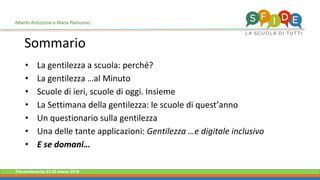 Fieramilanocity 23-25 marzo 2018
Sommario
• La gentilezza a scuola: perché?
• La gentilezza …al Minuto
• Scuole di ieri, scuole di oggi. Insieme
• La Settimana della gentilezza: le scuole di quest’anno
• Un questionario sulla gentilezza
• Una delle tante applicazioni: Gentilezza …e digitale inclusivo
• E se domani…
Alberto Ardizzone e Maria Ramunno
 