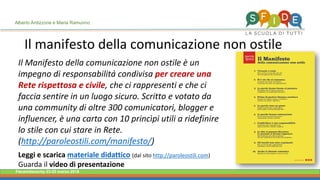 Fieramilanocity 23-25 marzo 2018
Il Manifesto della comunicazione non ostile è un
impegno di responsabilità condivisa per creare una
Rete rispettosa e civile, che ci rappresenti e che ci
faccia sentire in un luogo sicuro. Scritto e votato da
una community di oltre 300 comunicatori, blogger e
influencer, è una carta con 10 princìpi utili a ridefinire
lo stile con cui stare in Rete.
(http://paroleostili.com/manifesto/)
Leggi e scarica materiale didattico (dal sito http://paroleostili.com)
Guarda il video di presentazione
Il manifesto della comunicazione non ostile
Alberto Ardizzone e Maria Ramunno
 
