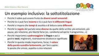 Fieramilanocity 23-25 marzo 2018
Un esempio inclusivo: la sottotitolazione
• Perché il video può essere fruito da diversi canali sensoriali
• Perché lo si può fare insieme e lo si può fare in differenti lingue
• Perché si impara che tempi di ascolto e di lettura sono differenti
• Perché le regole del parlato sono diverse da quelle dello scritto: più emozioni, più
pause, più relazione, più libertà forse (es. «andiamo ad aprire il programma…»)
• Perché impariamo a padroneggiare la lingua e poi a
gestire testi, migliorarli, riconoscerne struttura e significato
• Perché in questo modo impariamo, forse, il valore
della parola scandita lentamente, per farsi capire:
la parola che unisce, aspetta e crea relazioni
Alberto Ardizzone e Maria Ramunno
 