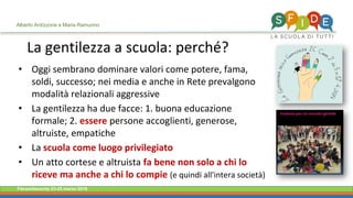 Fieramilanocity 23-25 marzo 2018
La gentilezza a scuola: perché?
• Oggi sembrano dominare valori come potere, fama,
soldi, successo; nei media e anche in Rete prevalgono
modalità relazionali aggressive
• La gentilezza ha due facce: 1. buona educazione
formale; 2. essere persone accoglienti, generose,
altruiste, empatiche
• La scuola come luogo privilegiato
• Un atto cortese e altruista fa bene non solo a chi lo
riceve ma anche a chi lo compie (e quindi all'intera società)
Alberto Ardizzone e Maria Ramunno
 