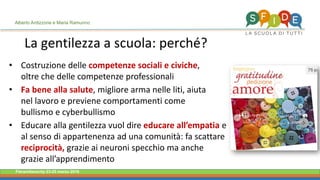 Fieramilanocity 23-25 marzo 2018
La gentilezza a scuola: perché?
Costruzione delle• competenze sociali e civiche,
oltre che delle competenze professionali
Fa bene alla salute• , migliore arma nelle liti, aiuta
nel lavoro e previene comportamenti come
bullismo e cyberbullismo
Educare alla gentilezza vuol dire• educare all’empatia e
al senso di appartenenza ad una comunità: fa scattare
reciprocità, grazie ai neuroni specchio ma anche
grazie all’apprendimento
Alberto Ardizzone e Maria Ramunno
 