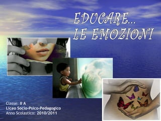Classe:  II A Liceo Socio-Psico-Pedagogico Anno Scolastico:  2010/2011   EDUCARE...  LE EMOZIONI 