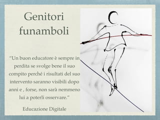 Genitori
funamboli
“Un buon educatore è sempre in
perdita se svolge bene il suo
compito perché i risultati del suo
intervento saranno visibili dopo
anni e , forse, non sarà nemmeno
lui a poterli osservare.”
Educazione Digitale
 