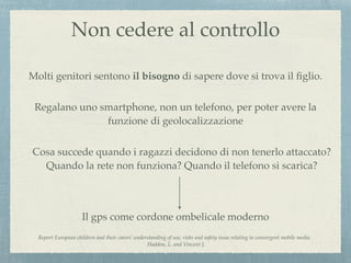 Il gps come cordone ombelicale moderno
Report European children and their carers’ understanding of use, risks and safety issue relating to convergent mobile media.
Haddon, L. and Vincent J.
Molti genitori sentono il bisogno di sapere dove si trova il ﬁglio.
Non cedere al controllo
Regalano uno smartphone, non un telefono, per poter avere la
funzione di geolocalizzazione
Cosa succede quando i ragazzi decidono di non tenerlo attaccato?
Quando la rete non funziona? Quando il telefono si scarica?
 