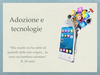 Adozione e
tecnologie
“Mia madre mi ha detto di
parlarle delle mie origini…Io
sono un bambino adottato”
R. 20 anni
 