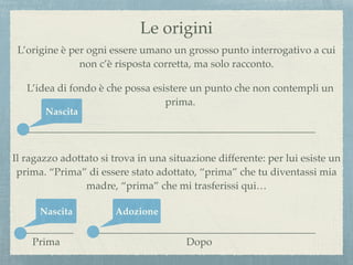Le origini
L’origine è per ogni essere umano un grosso punto interrogativo a cui
non c’è risposta corretta, ma solo racconto.
L’idea di fondo è che possa esistere un punto che non contempli un
prima.
Il ragazzo adottato si trova in una situazione differente: per lui esiste un
prima. “Prima” di essere stato adottato, “prima” che tu diventassi mia
madre, “prima” che mi trasferissi qui…
Nascita
Nascita Adozione
Prima Dopo
 