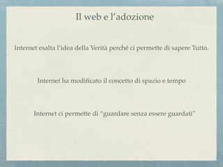 Il web e l’adozione
Internet esalta l’idea della Verità perché ci permette di sapere Tutto.
Internet ha modiﬁcato il concetto di spazio e tempo
Internet ci permette di “guardare senza essere guardati”
 