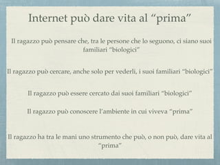 Internet può dare vita al “prima”
Il ragazzo può pensare che, tra le persone che lo seguono, ci siano suoi
familiari “biologici”
Il ragazzo può cercare, anche solo per vederli, i suoi familiari “biologici”
Il ragazzo può essere cercato dai suoi familiari “biologici”
Il ragazzo può conoscere l’ambiente in cui viveva “prima”
Il ragazzo ha tra le mani uno strumento che può, o non può, dare vita al
“prima”
 