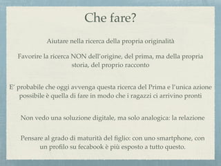 Che fare?
Aiutare nella ricerca della propria originalità
Favorire la ricerca NON dell’origine, del prima, ma della propria
storia, del proprio racconto
E’ probabile che oggi avvenga questa ricerca del Prima e l’unica azione
possibile è quella di fare in modo che i ragazzi ci arrivino pronti
Non vedo una soluzione digitale, ma solo analogica: la relazione
Pensare al grado di maturità del ﬁglio: con uno smartphone, con
un proﬁlo su fecabook è più esposto a tutto questo.
 