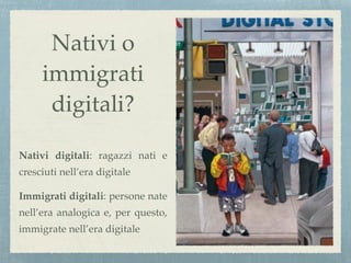 Nativi o
immigrati
digitali?
Nativi digitali: ragazzi nati e
cresciuti nell’era digitale
Immigrati digitali: persone nate
nell’era analogica e, per questo,
immigrate nell’era digitale
 