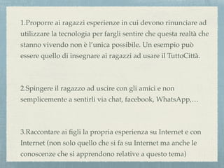 1.Proporre ai ragazzi esperienze in cui devono rinunciare ad
utilizzare la tecnologia per fargli sentire che questa realtà che
stanno vivendo non è l’unica possibile. Un esempio può
essere quello di insegnare ai ragazzi ad usare il TuttoCittà.
2.Spingere il ragazzo ad uscire con gli amici e non
semplicemente a sentirli via chat, facebook, WhatsApp,…
3.Raccontare ai ﬁgli la propria esperienza su Internet e con
Internet (non solo quello che si fa su Internet ma anche le
conoscenze che si apprendono relative a questo tema)
 