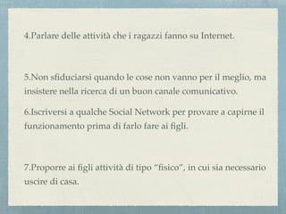 4.Parlare delle attività che i ragazzi fanno su Internet.
5.Non sﬁduciarsi quando le cose non vanno per il meglio, ma
insistere nella ricerca di un buon canale comunicativo.
6.Iscriversi a qualche Social Network per provare a capirne il
funzionamento prima di farlo fare ai ﬁgli.
7.Proporre ai ﬁgli attività di tipo “ﬁsico”, in cui sia necessario
uscire di casa.
 