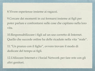 8.Vivere esperienze insieme ai ragazzi.
9.Cercare dei momenti in cui fermarsi insieme ai ﬁgli per
poter parlare e confrontarsi sulle cose che capitano nella loro
vita.
10.Responsabilizzare i ﬁgli ad un uso corretto di Internet.
Quello che succede online ha delle ricadute nella vita “reale”.
11.“Un pranzo con il ﬁglio”, ovvero trovare il modo di
dedicare del tempo ai ﬁgli.
12.Utilizzare Internet e i Social Network per fare rete con gli
altri genitori.
 
