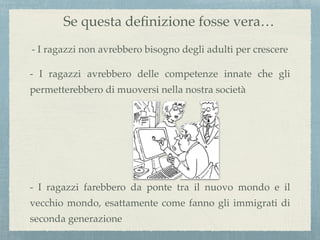 Se questa deﬁnizione fosse vera…
- I ragazzi non avrebbero bisogno degli adulti per crescere
- I ragazzi avrebbero delle competenze innate che gli
permetterebbero di muoversi nella nostra società
- I ragazzi farebbero da ponte tra il nuovo mondo e il
vecchio mondo, esattamente come fanno gli immigrati di
seconda generazione
 