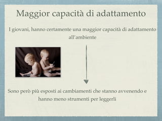 Maggior capacità di adattamento
I giovani, hanno certamente una maggior capacità di adattamento
all’ambiente
Sono però più esposti ai cambiamenti che stanno avvenendo e
hanno meno strumenti per leggerli
 