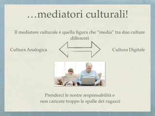 …mediatori culturali!
Il mediatore culturale è quella ﬁgura che “media” tra due culture
differenti
Cultura Analogica Cultura Digitale
Prenderci le nostre responsabilità e
non caricare troppo le spalle dei ragazzi
 