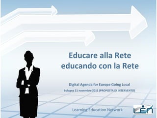 Educare alla Rete
educando con la Rete
   Digital Agenda for Europe Going Local
Bologna 21 novembre 2011 (PROPOSTA DI INTERVENTO)




     Learning Education Network
 