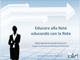 Educare alla Rete educando con la Rete Learning Education Network Digital Agenda for Europe Going Local Bologna 21 novembre 2011 (PROPOSTA DI INTERVENTO) 