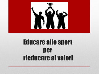 Educare allo sport
per
rieducare ai valori
 