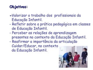 OObbjjeettiivvooss:: 
--Valorizar o trabalho dos profissionais da 
Educação Infantil. 
- Refletir sobre a prática pedagógica em classes 
de Educação Infantil. 
- Perceber as relações de aprendizagem 
presentes no contexto da Educação Infantil. 
- Reafirmar a importância da articulação 
Cuidar/Educar, no contexto 
da Educação Infantil. 
 