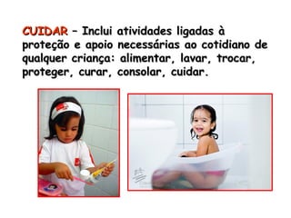 CCUUIIDDAARR –– IInncclluuii aattiivviiddaaddeess lliiggaaddaass àà 
pprrootteeççããoo ee aappooiioo nneecceessssáárriiaass aaoo ccoottiiddiiaannoo ddee 
qquuaallqquueerr ccrriiaannççaa:: aalliimmeennttaarr,, llaavvaarr,, ttrrooccaarr,, 
pprrootteeggeerr,, ccuurraarr,, ccoonnssoollaarr,, ccuuiiddaarr.. 
 
