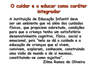 OO ccuuiiddaarr ee oo eedduuccaarr ccoommoo ccaarráátteerr 
iinntteeggrraaddoorr 
AA iinnssttiittuuiiççããoo ddee EEdduuccaaççããoo IInnffaannttiill ddeevvee 
sseerr uumm aammbbiieennttee qquuee vváá aalléémm ddooss ccuuiiddaaddooss 
ffííssiiccooss,, qquuee pprrooppiicciieemm ssoobbrreettuuddoo,, ccoonnddiiççõõeess 
ppaarraa qquuee aa ccrriiaannççaa tteennhhaa uumm ssaattiissffaattóórriioo 
ddeesseennvvoollvviimmeennttoo ccooggnniittiivvoo,, ffííssiiccoo,, ssoocciiaall ee 
eemmoocciioonnaall,, ppooiiss ““nneellaa ssee ddáá oo ccuuiiddaaddoo ee aa 
eedduuccaaççããoo ddee ccrriiaannççaass qquuee aaíí vviivveemm,, 
ccoonnvviivveemm,, eexxpplloorraamm,, ccoonnhheecceemm,, ccoonnssttrruuiinnddoo 
uummaa vviissããoo ddee mmuunnddoo ee ddee ssii mmeessmmaass,, 
ccoonnssttiittuuiinnddoo--ssee ccoommoo ssuujjeeiittooss””.. 
ZZiillmmaa RRaammooss ddee OOlliivveeiirraa 
 