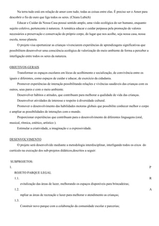 Na terra tudo está em relação de amor com tudo; todas as coisas entre elas. È preciso ser o Amor para
descobrir o fio de ouro que liga todos os seres. (Chiara Lubich)
       Educar e Cuidar da Nossa Casa possui sentido amplo, uma visão ecológica do ser humano, enquanto
sujeito coletivo, pertencente à natureza. A temática educar e cuidar perpassa pela promoção de valores
necessários a preservação e conservação do próprio corpo, do lugar que nos acolhe, seja nossa casa, nossa
escola, nosso planeta.
       O projeto visa oportunizar as crianças vivenciarem experiências de aprendizagens significativas que
possibilitem desenvolver uma consciência ecológica de valorização do meio ambiente de forma a perceber a
interligação entre todos os seres da natureza.


OBJETIVOS GERAIS
       Transformar os espaços escolares em lócus de acolhimento e socialização, de convivência entre os
iguais e diferentes, como espaços de cuidar e educar, de exercício da cidadania.
       Promover experiências de interação possibilitando relações e vivências saudáveis das crianças com os
outros, seus pares e com o meio ambiente.
       Desenvolver hábitos e atitudes, que contribuam para melhorar a qualidade de vida das crianças.
       Desenvolver atividades de interesse e respeito à diversidade cultural.
       Promover o desenvolvimento das habilidades motoras globais que possibilite conhecer melhor o corpo
e ampliar as possibilidades de interações com o mundo.
       Proporcionar experiências que contribuam para o desenvolvimento de diferentes linguagens (oral,
musical, rítmica, estético, artístico ).
       Estimular a criatividade, a imaginação e a expressividade.


DESENVOLVIMENTO
       O projeto será desenvolvido mediante a metodologia interdisciplinar, interligando todos os eixos do
currículo na execução dos sub-projetos didáticos,descritos a seguir:


SUBPROJETOS:
1.                                                                                                             P
     ROJETO PARQUE LEGAL
     1.1.                                                                                                      R
            evitalização das áreas de lazer, melhorando os espaços disponíveis para brincadeiras;
     1.2.                                                                                                      A
            mpliar as áreas de recreação e lazer para melhorar o atendimento as crianças;
     1.3.
            Construir novo parque com a colaboração da comunidade escolar e parcerias;
 