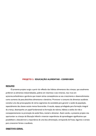 PROJETO 2: EDUCAÇÃO ALIMENTAR - COMER BEM


RESUMO
      O presente projeto surgiu a partir da reflexão dos hábitos alimentares das crianças, que atualmente
preferem os alimentos industrializados, pobres em vitaminas e sais minerais, mas ricos em
açúcares,carboidratos e gorduras que trazem sérias conseqüências ao seu crescimento e desenvolvimento
como aumento de peso,distúrbios alimentares e dentários. Promover o consumo de alimentos saudáveis
constitui uma das preocupações de vários segmentos da sociedade para garantir a saúde da população,
especialmente das classes sociais menos favorecidas. A escola, espaço privilegiado para formação integral
da criança, desempenha um papel fundamental na formação de valores, hábitos e estilos de vida e
conseqüentemente na promoção da saúde física, mental e alimentar. Assim sendo, o presente projeto visa
oportunizar as crianças da Educação Infantil e vivenciar experiências de aprendizagem significativas que
possibilitem a descobrirem a importância de uma boa alimentação, enriquecida de frutas, legumes e cereais
para crescerem fortes e saudáveis.

OBJETIVO GERAL
 