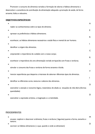 Promover o consumo de alimentos variados a formação de valores e hábitos alimentares e
desenvolver a consciência da contribuição da alimentação adequada a promoção da saúde, de forma
atraente, lúdica e educativa.


OBJETIVOS ESPECÍFICOS
                                                                                                           A
       mpliar os conhecimentos sobre os tipos de alimento.
                                                                                                           E
       xpressar as preferências e hábitos alimentares.
                                                                                                           R
       econhecer, os hábitos alimentares necessários a saúde física e mental do ser humano.
                                                                                                           I
       dentificar a origem dos alimentos.
                                                                                                           C
       ompreender a importância do cuidado com o nosso corpo;
                                                                                                           R
       econhecer a importância de uma alimentação variada enriquecida com frutas e verduras.
                                                                                                           E
       stimular o consumo das frutas e verduras de forma atraente e lúcida.
                                                                                                           V
       ivenciar experiências que desperte o interesse de saborear diferentes tipos de alimentos.
                                                                                                           I
       dentificar as diferentes cores, texturas e sabores dos alimentos.
                                                                                                           D
       esenvolver a atenção e raciocínio lógico, matemático de aliado as situações da vida diária (formas
       quantidades)
                                                                                                           D
       esenvolver a expressão artística, a imaginação e a criatividade.




PROCEDIMENTOS

                                                                                                           M
       anusear, explorar e descrever oralmente, frutas e verduras ( legumes) quanto a forma, tamanho e
       textura.
                                                                                                           D
       escrever os hábitos alimentares ( o que, quando e onde se alimentam)
 