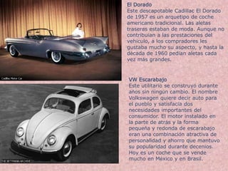 El DoradoEste descapotable Cadillac El Dorado de 1957 es un arquetipo de coche americano tradicional. Las aletas traseras estaban de moda. Aunque no contribuían a las prestaciones del vehículo, a los compradores les gustaba mucho su aspecto, y hasta la década de 1960 pedían aletas cada vez más grandes.VW EscarabajoEste utilitario se construyó durante años sin ningún cambio. El nombre Volkswagen quiere decir auto para el pueblo y satisfacía dos necesidades importantes del consumidor. El motor instalado en la parte de atrás y la forma pequeña y redonda de escarabajo eran una combinación atractiva de personalidad y ahorro que mantuvo su popularidad durante decenios. Hoy es un coche que se vende mucho en México y en Brasil.