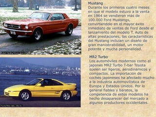 MustangDurante los primeros cuatro meses en que el modelo estuvo a la venta en 1964 se vendieron más de 100.000 Ford Mustangs, convirtiéndolo en el mayor éxito inmediato de ventas de Ford desde el lanzamiento del modelo T. Auto de altas prestaciones, las características del Mustang incluían un diseño de gran maniobrabilidad, un motor potente y mucha personalidad.MR2 TurboLos automóviles modernos como el japonés MR2 Turbo T-bar Toyota suelen ser ligeros, aerodinámicos y compactos. La importación de coches japoneses ha afectado mucho a la industria automovilística de Europa y Estados Unidos. Por lo general fiables y baratos, la competencia de estos modelos ha hecho desaparecer del mercado a algunos productores occidentales.