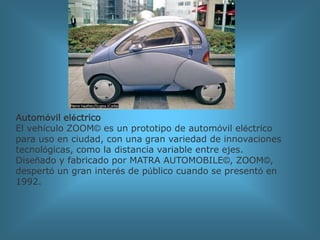 Automóvil eléctricoEl vehículo ZOOM© es un prototipo de automóvil eléctrico para uso en ciudad, con una gran variedad de innovaciones tecnológicas, como la distancia variable entre ejes. Diseñado y fabricado por MATRA AUTOMOBILE©, ZOOM©, despertó un gran interés de público cuando se presentó en 1992.