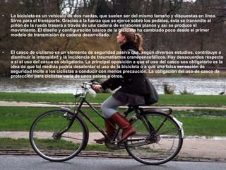La bicicleta es un vehículo de dos ruedas, que suelen ser del mismo tamaño y dispuestas en línea. Sirve para el transporte. Gracias a la fuerza que se ejerce sobre los pedales, ésta se transmite al piñón de la rueda trasera a través de una cadena de eslabones planos y así se produce el movimiento. El diseño y configuración básico de la bicicleta ha cambiado poco desde el primer modelo de transmisión de cadena desarrollado.El casco de ciclismo es un elemento de seguridad pasiva que, según diversos estudios, contribuye a disminuir la intensidad y la incidencia de traumatismos craneoencefálicos. Hay desacuerdos respecto a si el uso del casco es obligatorio. La principal oposición a que el uso del casco sea obligatorio es la idea de que tal medida podría desalentar el uso de la bicicleta o a que una falsa sensación de seguridad incite a los ciclistas a conducir con menos precaución. La obligación del uso de casco de protección para ciclistas varía de unos países a otros.