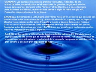 CARRACA: Las carracas eran navíos grandes y robustos, redondos, de alto bordo, de velas, especializados en el transporte de grandes cargas en travesías largas, aptos para el comercio entre Flandes y el Mediterráneo, y posteriormente para atravesar el Atlántico. Hubo carracas desde el siglo XII hasta el siglo XVI. Fueron los mayores buques de su época.CARABELA: Embarcación a vela, ligera, alta y larga hasta 30 m, estrecha que contaba con tres mástiles sobre una sola cubierta y un castillo elevado en la proa y otro en la popa. Llevaba velas cuadras en los palos trinquete y mayor, y aparejo latino en el mesana. Gracias a estas características pudo afrontar con éxito los viajes a través del océano. Navegaba a diez kilómetros por hora, y fue utilizada por españoles y portugueses en los viajes de exploración durante el siglo XV.GALEÓN: embarcación a vela utilizada desde mediados del siglo XV. Consistía en un bajel grande, de alto bordo que se movía por la acción del viento. Fue una derivación de la carraca pero combinada con la velocidad de la carabela. Los galeones eran barcos de gran tamaño y poseían gran capacidad de fuego.