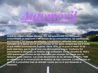 AutomóvilDesde su origen a finales del siglo XIX, los automóviles han cambiado y evolucionado en respuesta a los deseos de los consumidores, las condiciones económicas y las nuevas tecnologías. Los primeros vehículos eran como los carruajes de la época con el motor situado en los bajos, porque ese era el estilo al que estaba acostumbrada la gente. Hacia 1910, ya se puso el motor en la parte delantera, que le dio al auto una personalidad propia. Conforme fue aumentando la demanda, se hicieron más estilizados. En las décadas de 1920 y 1930 aparecieron coches de lujo diseñados por encargo del cliente que se llamaron autos clásicos. Las crisis del petróleo de las décadas de 1970 y 1980 se reflejaron en la construcción de modelos de bajo consumo. La fabricación en serie de la actualidad trata de abaratar costes que es lo que demanda el consumo.