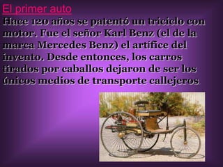 El primer autoHace 120 años se patentó un triciclo con motor. Fue el señor Karl Benz (el de la marca Mercedes Benz) el artífice del invento. Desde entonces, los carros tirados por caballos dejaron de ser los únicos medios de transporte callejeros.