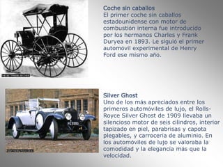 Coche sin caballosEl primer coche sin caballos estadounidense con motor de combustión interna fue introducido por los hermanos Charles y Frank Duryea en 1893. Le siguió el primer automóvil experimental de Henry Ford ese mismo año.Silver GhostUno de los más apreciados entre los primeros automóviles de lujo, el Rolls-Royce Silver Ghost de 1909 llevaba un silencioso motor de seis cilindros, interior tapizado en piel, parabrisas y capota plegables, y carrocería de aluminio. En los automóviles de lujo se valoraba la comodidad y la elegancia más que la velocidad. 
