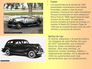 FaetónLos automóviles de la década de 1920 presentaban innovaciones como llantas hinchables, ruedas o rines de acero prensado y frenos en los cuatro neumáticos. Aunque la producción en serie (ideada por Henry Ford en 1908) siguió haciendo bajar el precio de los autos, en esta época muchos modelos se hacían de encargo y a medida. El faetón DC Graham Paige de 1929 que se muestra llevaba motor de ocho cilindros y carrocería de aluminio.Berlina de lujoEl interior espacioso y la puerta trasera con bisagras de este Pontiac De Luxe de 1937 representan una evolución hacia los autos concebidos para familias. Para esta clientela, se diseñaron coches cómodos, fiables y relativamente baratos. En la década de 1930 los automóviles eran más aerodinámicos que sus predecesores.