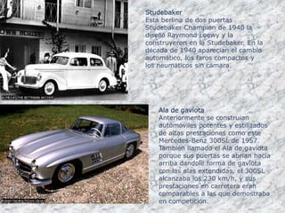 StudebakerEsta berlina de dos puertas Studebaker Champion de 1940 la diseñó Raymond Loewy y la construyeron en la Studebaker. En la década de 1940 aparecían el cambio automático, los faros compactos y los neumáticos sin cámara.Ala de gaviotaAnteriormente se construían automóviles potentes y estilizados de altas prestaciones como este Mercedes-Benz 300SL de 1957. También llamado el Ala de gaviota porque sus puertas se abrían hacia arriba dándole forma de gaviota con las alas extendidas, el 300SL alcanzaba los 230 km/h, y sus prestaciones en carretera eran comparables a las que demostraba en competición.
