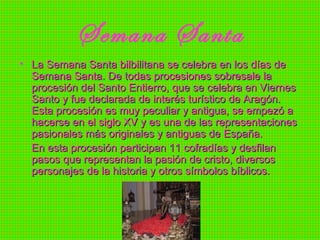 Semana Santa La Semana Santa bilbilitana se celebra en los días de Semana Santa. De todas procesiones sobresale la procesión del Santo Entierro, que se celebra en Viernes Santo y fue declarada de interés turístico de Aragón. Esta procesión es muy peculiar y antigua, se empezó a hacerse en el siglo XV y es una de las representaciones pasionales más originales y antiguas de España.  En esta procesión participan 11 cofradías y desfilan pasos que representan la pasión de cristo, diversos personajes de la historia y otros símbolos bíblicos.  